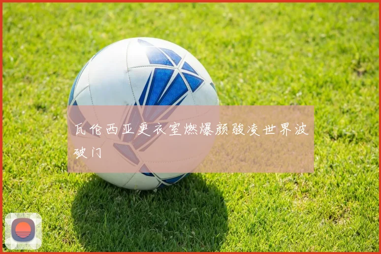 瓦伦西亚更衣室燃爆颜骏凌世界波破门