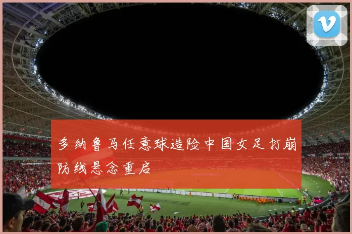 多纳鲁马任意球造险中国女足打崩防线悬念重启