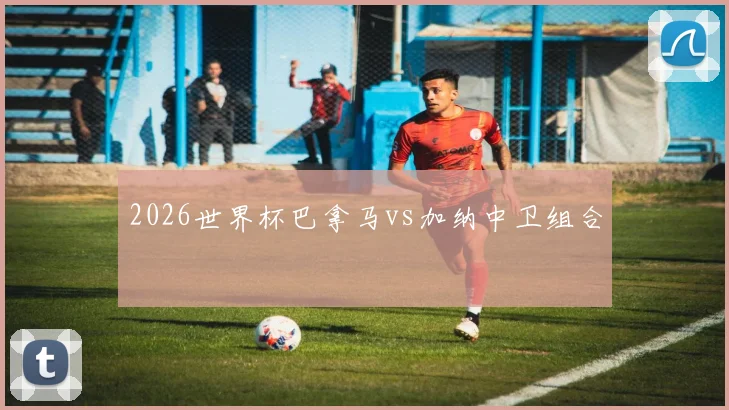 2026世界杯巴拿马vs加纳中卫组合