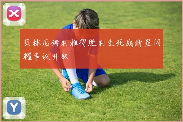 贝林厄姆利雅得胜利生死战新星闪耀争议升级