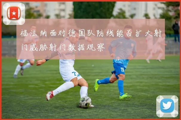 福法纳面对德国队防线能否扩大射门威胁射门数据观察