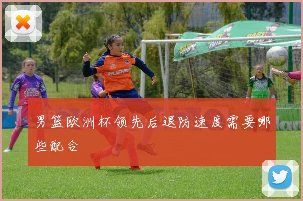 男篮欧洲杯领先后退防速度需要哪些配合