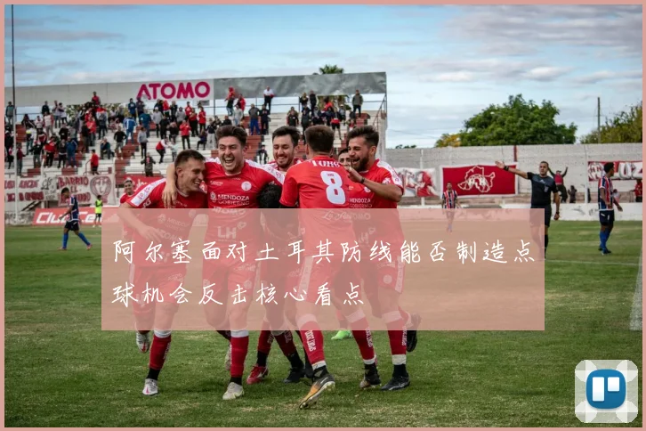 阿尔塞面对土耳其防线能否制造点球机会反击核心看点