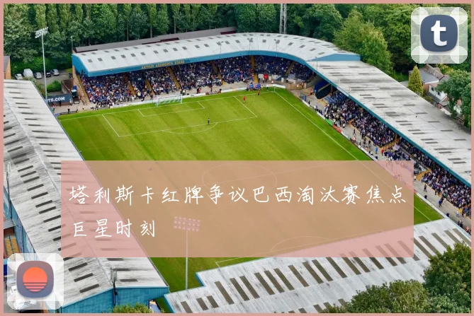 塔利斯卡红牌争议巴西淘汰赛焦点巨星时刻