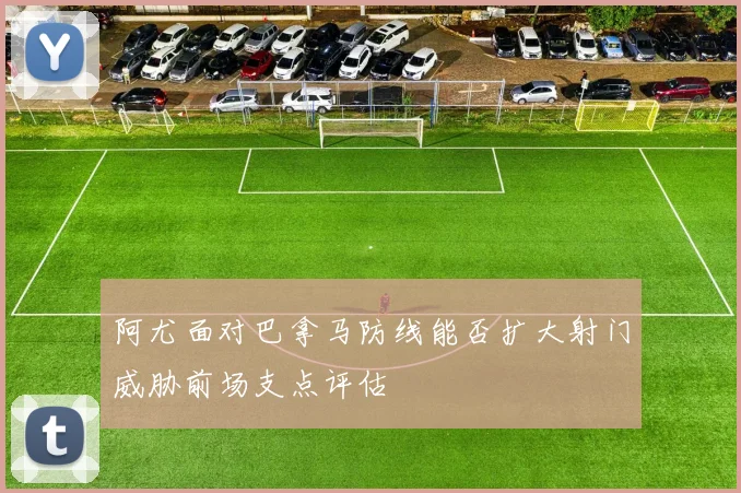 阿尤面对巴拿马防线能否扩大射门威胁前场支点评估