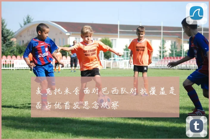 麦克托米奈面对巴西队对抗覆盖是否占优首发悬念观察