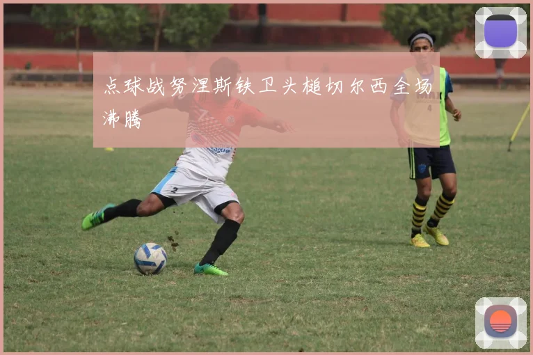 点球战努涅斯铁卫头槌切尔西全场沸腾