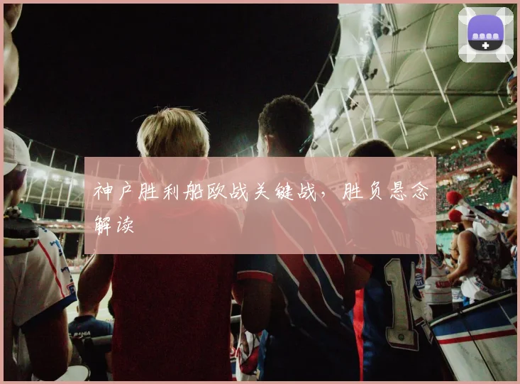神户胜利船欧战关键战，胜负悬念解读