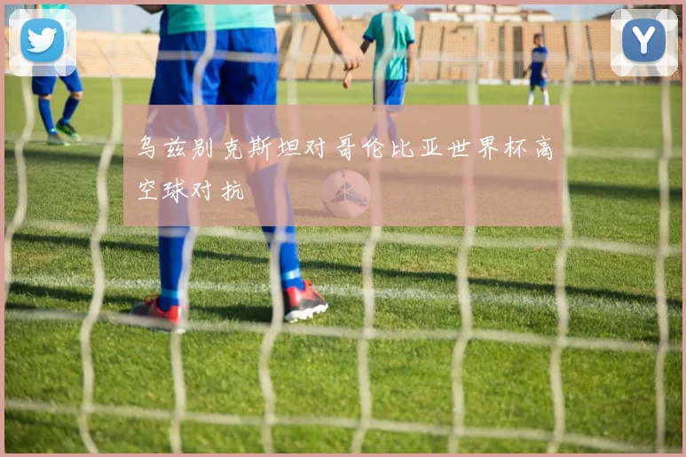 乌兹别克斯坦对哥伦比亚世界杯高空球对抗