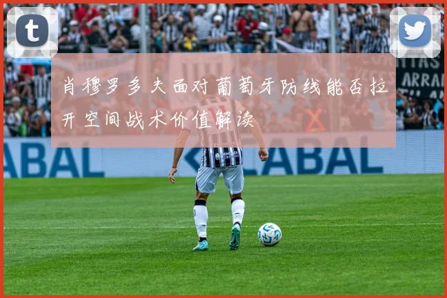 肖穆罗多夫面对葡萄牙防线能否拉开空间战术价值解读