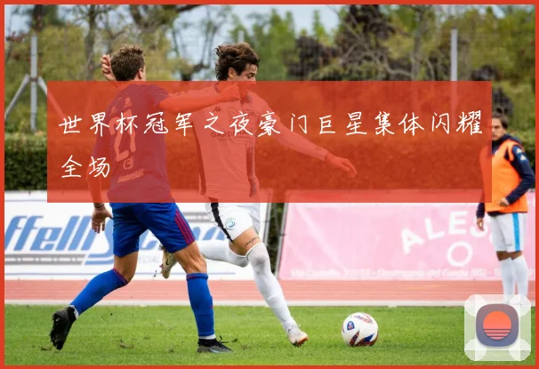 世界杯冠军之夜豪门巨星集体闪耀全场
