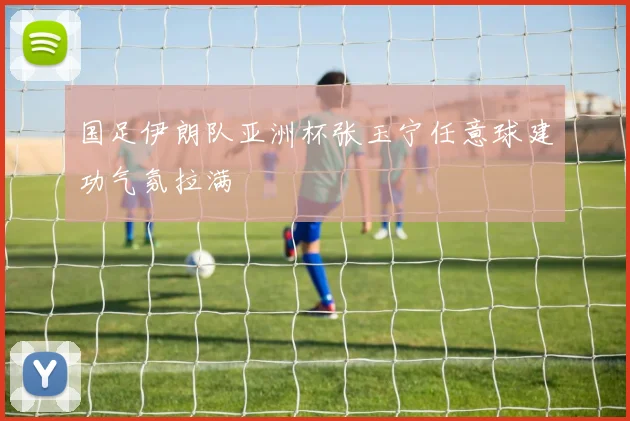 国足伊朗队亚洲杯张玉宁任意球建功气氛拉满