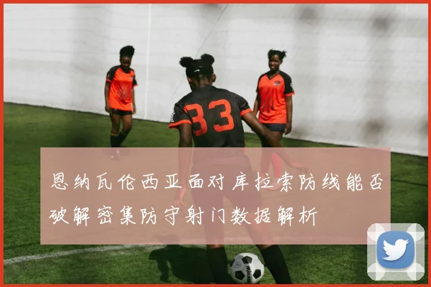 恩纳瓦伦西亚面对库拉索防线能否破解密集防守射门数据解析