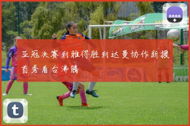 亚冠决赛利雅得胜利达曼协作新援首秀看台沸腾