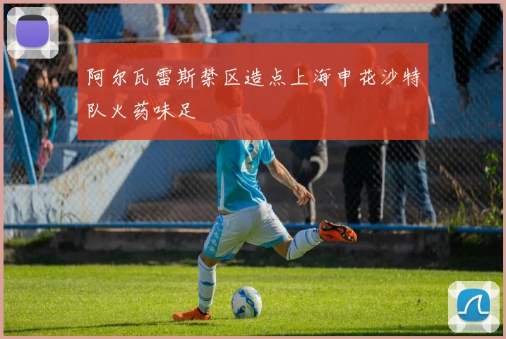 阿尔瓦雷斯禁区造点上海申花沙特队火药味足