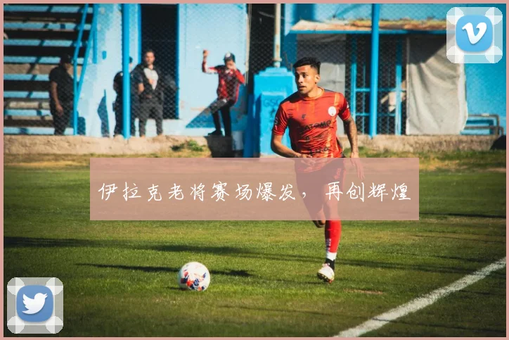 伊拉克老将赛场爆发，再创辉煌