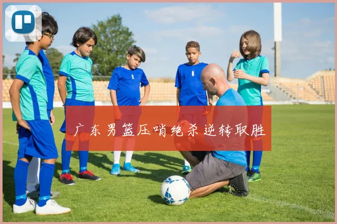 广东男篮压哨绝杀逆转取胜