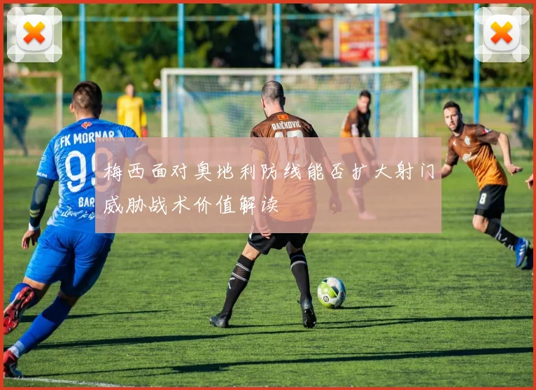 梅西面对奥地利防线能否扩大射门威胁战术价值解读