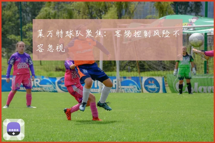 莱万特球队聚焦：客场控制风险不容忽视