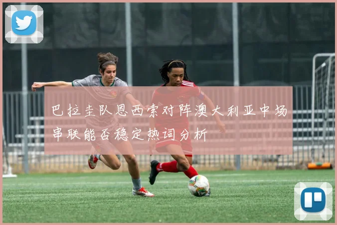巴拉圭队恩西索对阵澳大利亚中场串联能否稳定热词分析
