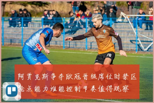 阿贾克斯争夺欧冠晋级席位时禁区抢点能力谁能控制节奏值得观察