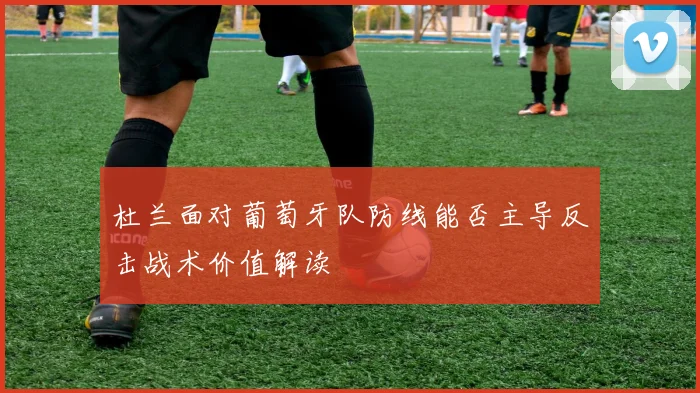 杜兰面对葡萄牙队防线能否主导反击战术价值解读