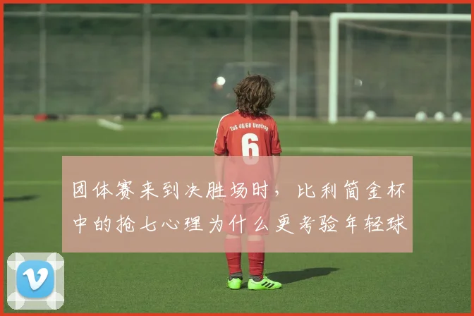 团体赛来到决胜场时，比利简金杯中的抢七心理为什么更考验年轻球员