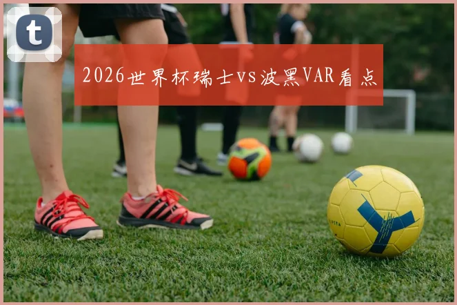 2026世界杯瑞士vs波黑VAR看点