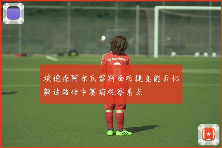 埃德森阿尔瓦雷斯面对捷克能否化解边路传中赛前观察看点