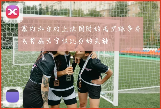 塞内加尔对上法国时的高空球争夺或将成为守住比分的关键