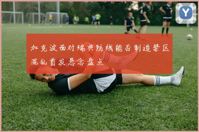 加克波面对瑞典防线能否制造禁区混乱首发悬念盘点