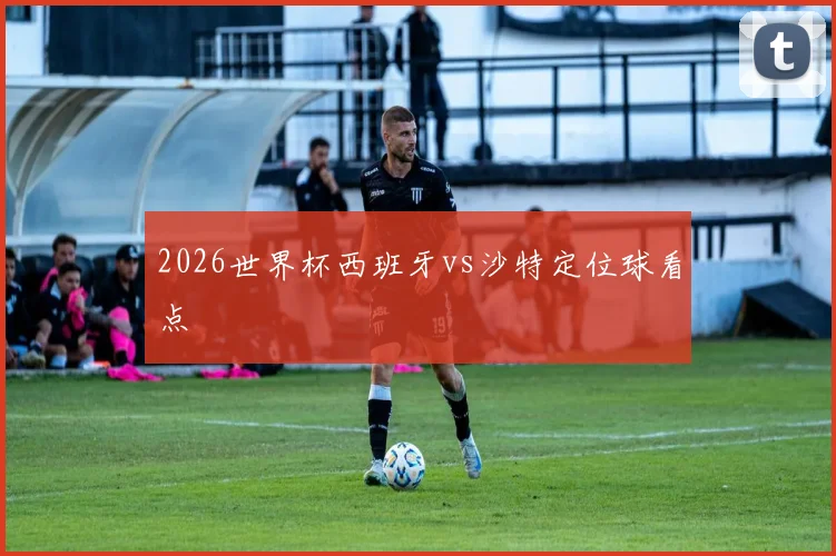 2026世界杯西班牙vs沙特定位球看点