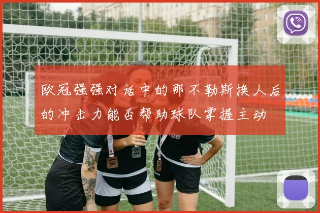 欧冠强强对话中的那不勒斯换人后的冲击力能否帮助球队掌握主动