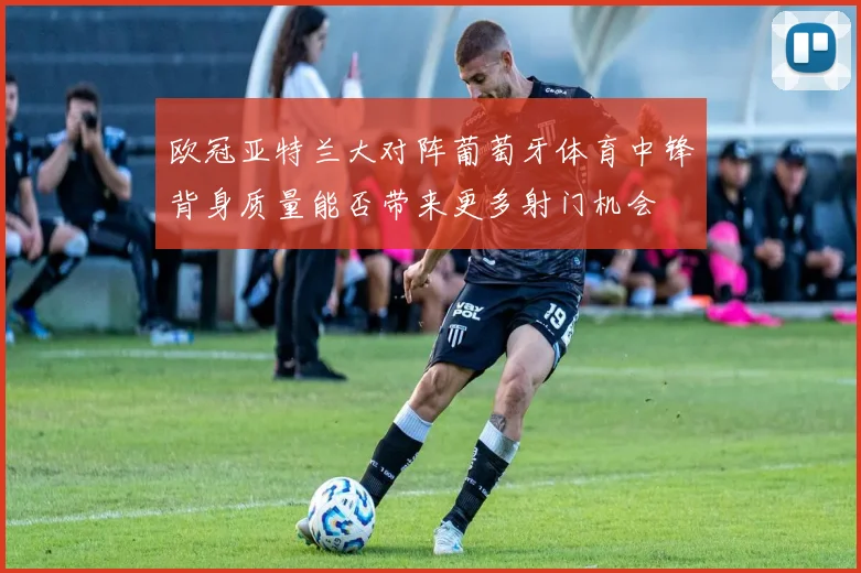 欧冠亚特兰大对阵葡萄牙体育中锋背身质量能否带来更多射门机会