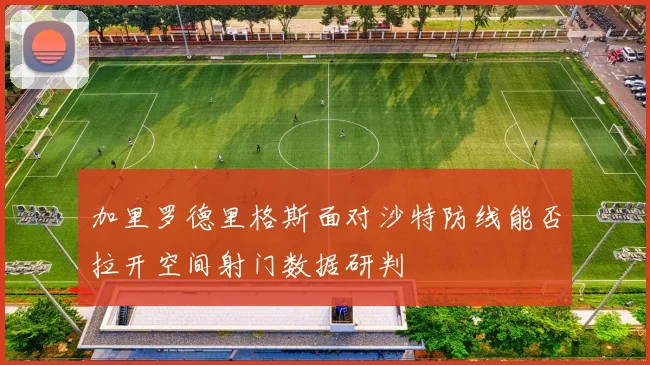 加里罗德里格斯面对沙特防线能否拉开空间射门数据研判