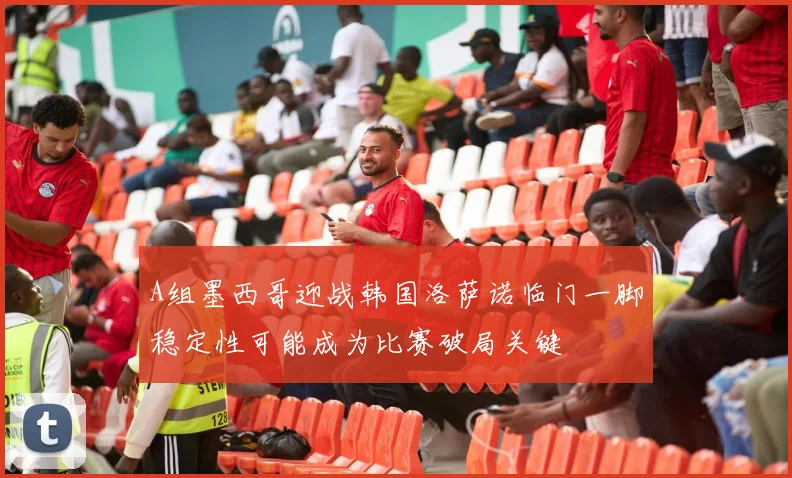 A组墨西哥迎战韩国洛萨诺临门一脚稳定性可能成为比赛破局关键
