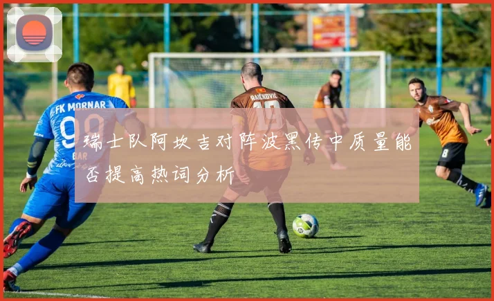 瑞士队阿坎吉对阵波黑传中质量能否提高热词分析