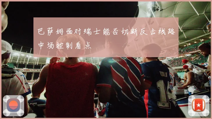 巴萨姆面对瑞士能否切断反击线路中场控制看点
