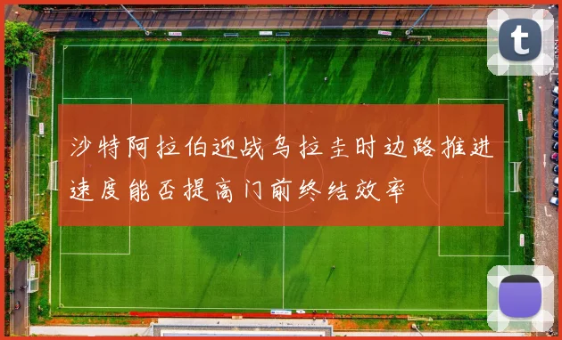 沙特阿拉伯迎战乌拉圭时边路推进速度能否提高门前终结效率
