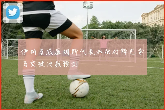 伊纳基威廉姆斯代表加纳对阵巴拿马突破次数预测