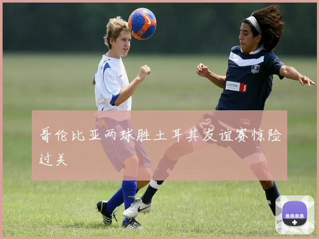 哥伦比亚两球胜土耳其友谊赛惊险过关