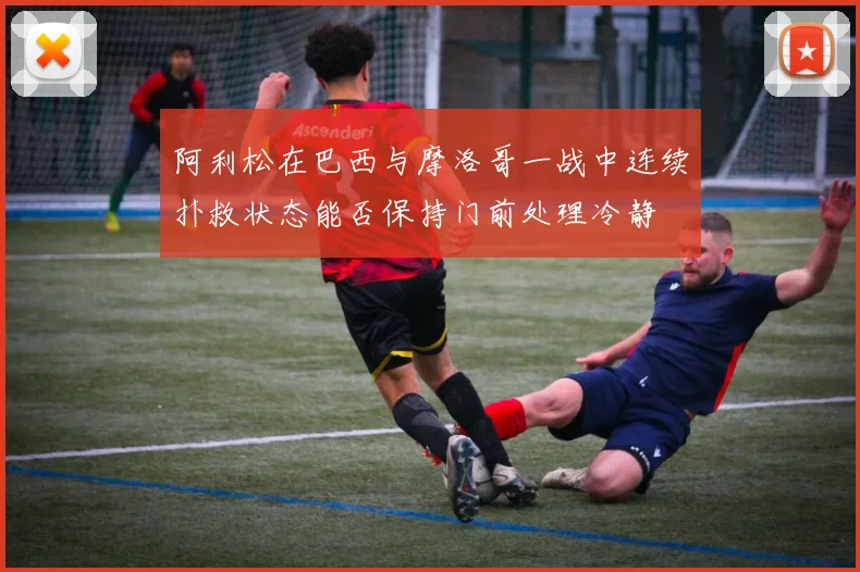 阿利松在巴西与摩洛哥一战中连续扑救状态能否保持门前处理冷静