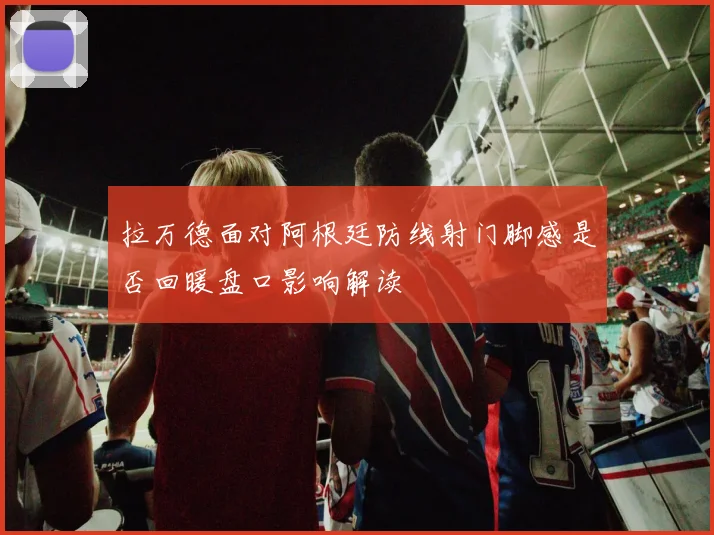 拉万德面对阿根廷防线射门脚感是否回暖盘口影响解读