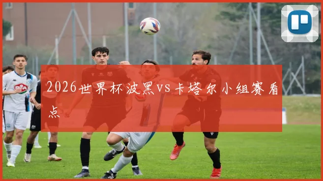 2026世界杯波黑vs卡塔尔小组赛看点