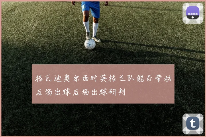 格瓦迪奥尔面对英格兰队能否带动后场出球后场出球研判