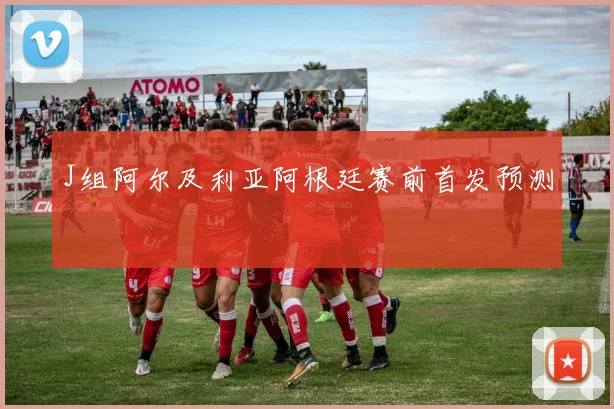 J组阿尔及利亚阿根廷赛前首发预测